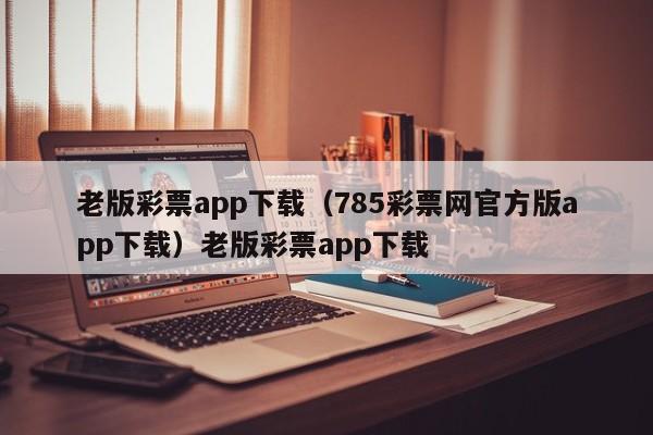 老版彩票app下载(785彩票网官方版app下载)老版彩票app下载